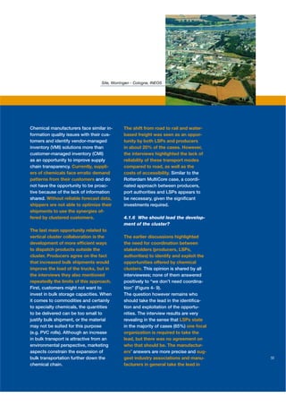 Site, Worringen - Cologne, INEOS




Chemical manufacturers face similar in-      The shift from road to rail and water-
formation quality issues with their cus-     based freight was seen as an oppor-
tomers and identify vendor-managed           tunity by both LSPs and producers
inventory (VMI) solutions more than          in about 20% of the cases. However,
customer-managed inventory (CMI)             the interviews highlighted the lack of
as an opportunity to improve supply          reliability of these transport modes
chain transparency. Currently, suppli-       compared to road, as well as the
ers of chemicals face erratic demand         costs of accessibility. Similar to the
patterns from their customers and do         Rotterdam MultiCore case, a coordi-
not have the opportunity to be proac-        nated approach between producers,
tive because of the lack of information      port authorities and LSPs appears to
shared. Without reliable forecast data,      be necessary, given the signiﬁcant
shippers are not able to optimize their      investments required.
shipments to use the synergies of-
fered by clustered customers.                4.1.6 Who should lead the develop-
                                             ment of the cluster?
The last main opportunity related to
vertical cluster collaboration is the        The earlier discussions highlighted
development of more efﬁcient ways            the need for coordination between
to dispatch products outside the             stakeholders (producers, LSPs,
cluster. Producers agree on the fact         authorities) to identify and exploit the
that increased bulk shipments would          opportunities offered by chemical
improve the load of the trucks, but in       clusters. This opinion is shared by all
the interviews they also mentioned           interviewees; none of them answered
repeatedly the limits of this approach.      positively to “we don’t need coordina-
First, customers might not want to           tion” (Figure 4- 9).
invest in bulk storage capacities. When      The question however remains who
it comes to commodities and certainly        should take the lead in the identiﬁca-
to specialty chemicals, the quantities       tion and exploitation of the opportu-
to be delivered can be too small to          nities. The interview results are very
justify bulk shipment, or the material       revealing in the sense that LSPs state
may not be suited for this purpose           in the majority of cases (65%) one focal
(e.g. PVC rolls). Although an increase       organization is required to take the
in bulk transport is attractive from an      lead, but there was no agreement on
environmental perspective, marketing         who that should be. The manufactur-
aspects constrain the expansion of           ers’ answers are more precise and sug-
bulk transportation further down the         gest industry associations and manu-       55
chemical chain.                              facturers in general take the lead in
 