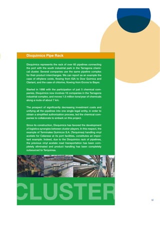Dixquimics Pipe Rack

Dixquimics represents the rack of over 60 pipelines connecting
the port with the south industrial park in the Tarragona chemi-
cal cluster. Several companies use the same pipeline complex
for their product interchanges. We can report as an example the
case of ethylene oxide, ﬂowing from IQA to Dow Quimica and
Clariant, and the case of chlorine, ﬂowing from Ercros to Bayer.

Started in 1998 with the participation of just 5 chemical com-
panies, Dixquimics now involves 16 companies in the Tarragona
industrial complex, and moves 1.5 million tons/year of chemicals
along a route of about 7 km.

The prospect of signiﬁcantly decreasing investment costs and
unifying all the pipelines into one single legal entity, in order to
obtain a simpliﬁed authorization process, led the chemical com-
panies to collaborate to embark on this project.

Since its construction, Dixquimics has favored the development
of logistics synergies between cluster players. In this respect, the
example of Terminales Quimicos S.A. (Terquimsa) handling vinyl
acetate for Celanese at its port facilities, constitutes an impor-
tant example. Indeed, due to the Dixquimics rack of pipelines,
the previous vinyl acetate road transportation has been com-
pletely eliminated and product handling has been completely
outsourced to Terquimsa.




CLUSTER                                                                59
 