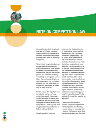 NOTE ON COMPETITION LAW


    Competition law, both at national       observed that the key objective
    level and at EC level, regulates –      of rules against anticompetitive
    among other things – agreements         agreements is that companies
    between companies that have the         should act independently This
                                                              p       y.
    purpose or the effect of restricting    of course does not mean that
    competition.                            any form of common action is
                                            excluded. It does, however, imply
    While in itself cooperation between     that where cooperation is envis-
    companies to enhance supply             aged, the intention should not be
    chain efﬁciency and, more broadly,      to dampen rivalry between ﬁrms.
    to develop competitive industry         It is therefore important that the
    clusters does not give rise to com-     efﬁciency or competition enhanc-
    petition law concerns –and may          ing intent behind cooperation be
    indeed help to reinvigorate compe-      clearly identiﬁed at the outset.
    tition– the existence and nature of     Moreover, the concrete effects on
    such cooperation may be misinter- r     competition of cooperation should
    preted or not fully understood by       be carefully weighed up. Do the
    competition authorities, or indeed      increased efﬁciency, improved
    may be open to abuse.                   customer service and/or techno-
                                            logical advances promised by a
    For this reason it is important when    certain cooperative strategy out-
    considering any form of coop-           weigh the possible loss of rivalry
    eration to ensure (i) the compat-       between ﬁrms working together on
    ibility of individual strategies with   a project?
    competition law and (ii) that these
    strategies are described and com-       Clearly, the compatibility of
    municated in a clear way that limits    speciﬁc cooperative agreements
    any possible misunderstanding as        with competition law ultimately
    to their nature and intent.             requires a case by case approach.
                                            However, the following general ob-
    Broadly speaking, it can be             servations can be made. Generally



6
 
