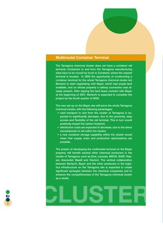 Multimodal Container Terminal

     The Tarragona chemical cluster does not have a container rail
     terminal. Containers to and from the Tarragona manufacturing
     sites have to be moved by truck to Constantí, where the nearest
     terminal is located. In 2005 the opportunity of constructing a
     container terminal for the whole Tarragona chemical cluster led
     Bertschi to start negotiating with Bayer, which had ample land
     available, and on whose property a railway connection was al-
     ready present. After signing the land lease contract with Bayer
     at the beginning of 2007, Bertschi is expected to complete the
     project by the fourth quarter of 2008.

     The new set-up on the Bayer site will serve the whole Tarragona
     chemical cluster, with the following advantages:
                                                                     -
        pected to signiﬁcantly decrease, due to the proximity, easy
        access and ﬂexibility of the rail terminal. This in turn would
        positively impact the carbon footprint;

        transshipment to rail within the cluster;

        mean that supply chain and production optimizations are
        possible.

     The project of developing the multimodal terminal on the Bayer
     property will beneﬁt several other chemical producers in the
     cluster of Tarragona, such as Dow, Lanxess, INEOS, BASF, Rep-
     sol, Aiscondel, Basell and Clariant. The vertical collaboration
     between Bertschi, Bayer and the other producers in the logis-
     tics infrastructure on the Tarragona site is expected to create
     signiﬁcant synergies between the chemical companies and to
     enhance the competitiveness of the Tarragona chemical cluster
     as a whole.




62
     CLUSTER
 