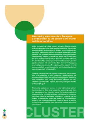 Overcoming water scarcity in Tarragona:
     a collaboration to the beneﬁt of the cluster
     and its surroundings

     Water shortage is a critical problem along the Spanish coasts,
     and more generally in the whole Mediterranean area. Tarragona is
     a location where a combination of different factors, including ex-
     pansion of the chemical industry, population growth and tourism
     pressure, has increased water consumption to dangerous limits.
     The increasing demand for water, with limited natural resources,
     has even challenged the quality of the water, which has attracted
     the attention of the Catalan government. In this context, a water
     pipeline of about 100 km from the Ebro river to the Tarragona
     area has been constructed. The pipeline, with a capacity of 4 m3/
     second, was built to provide water for both industrial and urban
     use, at respectively 60% and 40%.

     Since the start up of the line, industry consumption has increased
     from 0.79 m3/second to 1.05 m3/second. Urban demand has
     approximately doubled, due to a population growth in the area by
     40% from 1990 to 2005. Finally, the increase in tourism has satu-
     rated the capacity of the pipeline, especially during the months
     of July and August.

     The need to explore new sources of water led the local authori-
     ties to embark in 2005 on a project for recovering water from
     the wastewater urban treatment plants. The project required an
     investment of    25 million and had the objective of reclaiming
     part of the chemical wastewater intended for industrial use and
     making it available for urban use. Finally, by using recovered
     water for the cooling towers of the chemical plants, an amount
     of 0.57 m3/s of additional water was made available for human
     consumption.




64
     CLUSTER
 