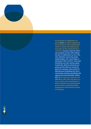 The examples of collaboration re-
     ported above are clearly triggered by
     the necessity to share capital invest-
     ments on assets and infrastructure
     necessary for the manufacturing of
     chemicals. However, when the chemi-
     cal companies and the LSPs address
     the lack of collaboration as one of the
     main obstacles overcoming cluster
     disadvantages, with a percentage re-
     spectively of 36% and 32%, they mean
     something more than sharing capital
     investments. Both the chemical com-
     panies and the LSPs are concerned
     about the necessity of joint action for
     defending and developing the chemi-
     cal business interests and lobbying the
     regional and local authorities. Indeed
     23% of the chemical companies and
     14% of the LSPs claim that there is a
     lack of action and of involvement of
     public institutions and local/regional
     governments in supporting further
     development of the chemical cluster
     in Tarragona.




66
 