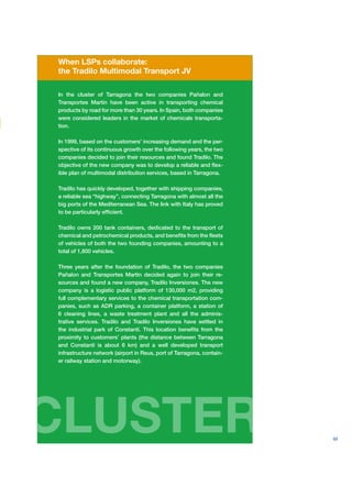When LSPs collaborate:
the Tradilo Multimodal Transport JV

In the cluster of Tarragona the two companies Pañalon and
Transportes Martín have been active in transporting chemical
products by road for more than 30 years. In Spain, both companies
were considered leaders in the market of chemicals transporta-
tion.

In 1999, based on the customers’ increasing demand and the per-
spective of its continuous growth over the following years, the two
companies decided to join their resources and found Tradilo. The
objective of the new company was to develop a reliable and ﬂex-
ible plan of multimodal distribution services, based in Tarragona.

Tradilo has quickly developed, together with shipping companies,
a reliable sea “highway”, connecting Tarragona with almost all the
big ports of the Mediterranean Sea. The link with Italy has proved
to be particularly efﬁcient.

Tradilo owns 200 tank containers, dedicated to the transport of
chemical and petrochemical products, and beneﬁts from the ﬂeets
of vehicles of both the two founding companies, amounting to a
total of 1,800 vehicles.

Three years after the foundation of Tradilo, the two companies
Pañalon and Transportes Martín decided again to join their re-
sources and found a new company, Tradilo Inversiones. The new
company is a logistic public platform of 130,000 m2, providing
full complementary services to the chemical transportation com-
panies, such as ADR parking, a container platform, a station of
6 cleaning lines, a waste treatment plant and all the adminis-
trative services. Tradilo and Tradilo Inversiones have settled in
the industrial park of Constantí. This location beneﬁts from the
proximity to customers’ plants (the distance between Tarragona
and Constantí is about 6 km) and a well developed transport
infrastructure network (airport in Reus, port of Tarragona, contain-
er railway station and motorway).




CLUSTER                                                                69
 
