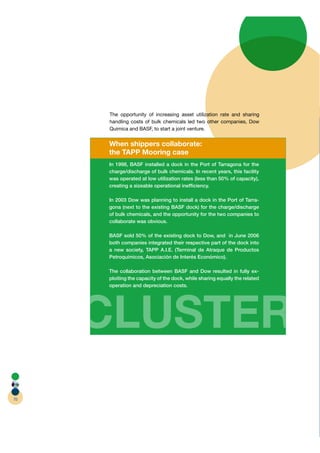The opportunity of increasing asset utilization rate and sharing
                                               z
     handling costs of bulk chemicals led two other companies, Dow
     Quimica and BASF, to start a joint venture.


     When shippers collaborate:
     the TAPP Mooring case
     In 1998, BASF installed a dock in the Port of Tarragona for the
     charge/discharge of bulk chemicals. In recent years, this facility
     was operated at low utilization rates (less than 50% of capacity),
     creating a sizeable operational inefﬁciency.

     In 2003 Dow was planning to install a dock in the Port of Tarra-
     gona (next to the existing BASF dock) for the charge/discharge
     of bulk chemicals, and the opportunity for the two companies to
     collaborate was obvious.

     BASF sold 50% of the existing dock to Dow, and in June 2006
     both companies integrated their respective part of the dock into
     a new society, TAPP A.I.E. (Terminal de Atraque de Productos
     Petroquímicos, Asociación de Interés Económico).

     The collaboration between BASF and Dow resulted in fully ex-
     ploiting the capacity of the dock, while sharing equally the related
     operation and depreciation costs.




     CLUSTER
70
 
