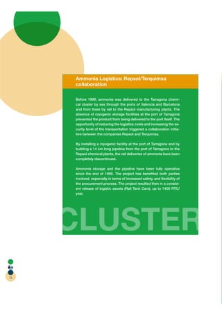 Ammonia Logistics: Repsol/Terquimsa
     collaboration

     Before 1999, ammonia was delivered to the Tarragona chemi-
     cal cluster by sea through the ports of Valencia and Barcelona
     and from there by rail to the Repsol manufacturing plants. The
     absence of cryogenic storage facilities at the port of Tarragona
     prevented the product from being delivered to the port itself. The
     opportunity of reducing the logistics costs and increasing the se-
     curity level of the transportation triggered a collaboration initia-
     tive between the companies Repsol and Terquimsa.

     By installing a cryogenic facility at the port of Tarragona and by
     building a 14 km long pipeline from the port of Tarragona to the
     Repsol chemical plants, the rail deliveries of ammonia have been
     completely discontinued.

     Ammonia storage and the pipeline have been fully operative
     since the end of 1999. The project has beneﬁted both parties
     involved, especially in terms of increased safety, and ﬂexibility of
     the procurement process. The project resulted then in a consist-
     ent release of logistic assets (Rail Tank Cars), up to 1400 RTC/
     year.




     CLUSTER
72
 