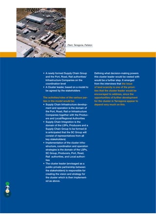 Plant, Tarragona, Pañalon




                                                       Deﬁning what decision-making powers
       and the Port, Road, Rail authorities/           this cluster leader would be vested with
       Infrastructure Companies on the                 would be a further step. It emerged
       coordination level                              from the interviews that the issue
                                                       of land scarcity is one of the priori-
       be agreed by the stakeholders                   ties that the cluster leader would be
                                                       encouraged to address, since the
     The activities/roles of the various par-          opportunities of further development
     ties in the model would be:                       for the cluster in Tarragona appear to
                                              -        depend very much on this.
        ment and operation is the domain of
        the Port, Road, Rail or Infrastructure
        Companies together with the Produc-
        ers and Local/Regional Authorities

       domain of the LSPs, Producers and a
       Supply Chain Group to be formed (it
       is anticipated that the SC Group will
       consist of representatives from all
       key stakeholders)
                                           -
       structure, coordination and operation
       strategies is the domain of the LSPs,
       SC Group, Producers, Port, Road,
       Rail authorities, and Local authori-
       ties

       public-private partnership between
       the stakeholders) is responsible for
       creating the vision and strategy for
       the cluster which is then implement-
       ed as above.




74
 