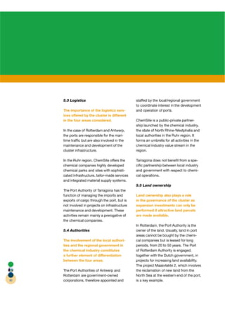 5.3 Logistics                                staffed by the local/regional government
                                                  to coordinate interest in the development
     The importance of the logistics serv-        and operation of ports.
     ices offered by the cluster is different
     in the four areas considered.                ChemSite is a public-private partner-  r
                                                  ship launched by the chemical industry,
     In the case of Rotterdam and Antwerp,        the state of North Rhine-Westphalia and
     the ports are responsible for the mari-      local authorities in the Ruhr region. It
     time trafﬁc but are also involved in the     forms an umbrella for all activities in the
     maintenance and development of the           chemical industry value stream in the
     cluster infrastructure.                      region.

     In the Ruhr region, ChemSite offers the      Tarragona does not beneﬁt from a spe-
     chemical companies highly developed          ciﬁc partnership between local industry
     chemical parks and sites with sophisti-      and government with respect to chemi-
     cated infrastructure, tailor-made services   cal operations.
     and integrated material supply systems.
                                                  5.5 Land ownership
     The Port Authority of Tarragona has the
     function of managing the imports and         Land ownership also plays a role
     exports of cargo through the port, but is    in the governance of the cluster as
     not involved in projects on infrastructure   expansion investments can only be
     maintenance and development. These           performed if attractive land parcels
     activities remain mainly a prerogative of    are made available.
     the chemical companies.
                                                  In Rotterdam, the Port Authority is the
     5.4 Authorities                              owner of the land. Usually, land in port
                                                  areas cannot be bought by the chemi-
     The involvement of the local authori-        cal companies but is leased for long
     ties and the regional government in          periods, from 20 to 50 years. The Port
     the chemical industry constitutes            of Rotterdam Authority is engaged,
     a further element of differentiation         together with the Dutch government, in
     between the four areas.                      projects for increasing land availability.
                                                  The project Maasvlakte 2, which involves
     The Port Authorities of Antwerp and          the reclamation of new land from the
     Rotterdam are government-owned               North Sea at the western end of the port,
80   corporations, therefore appointed and        is a key example.
 