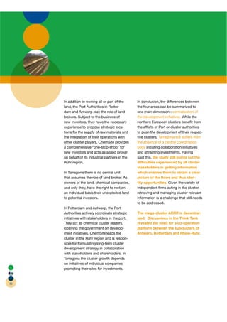 In addition to owning all or part of the      In conclusion, the differences between
     land, the Port Authorities in Rotter-
                                         r         the four areas can be summarized to
     dam and Antwerp play the role of land         one main dimension : centralization of
     brokers. Subject to the business of           the development initiatives. While the
     new investors, they have the necessary        northern European clusters beneﬁt from
     experience to propose strategic loca-         the efforts of Port or cluster authorities
     tions for the supply of raw materials and     to push the development of their respec-
     the integration of their operations with      tive clusters, Tarragona still suffers from
     other cluster players. ChemSite provides      the absence of a central coordination
     a comprehensive “one-stop-shop” for           body initiating collaboration initiatives
     new investors and acts as a land broker       and attracting investments. Having
     on behalf of its industrial partners in the   said this, the study still points out the
     Ruhr region.                                  difﬁculties experienced by all cluster
                                                   stakeholders in getting information
     In Tarragona there is no central unit         which enables them to obtain a clear
     that assumes the role of land broker. As      picture of the ﬂows and thus iden-
     owners of the land, chemical companies,       tify opportunities. Given the variety of
     and only they, have the right to rent on      independent ﬁrms acting in the cluster,
     an individual basis their unexploited land    retrieving and managing cluster-relevant
     to potential investors.                       information is a challenge that still needs
                                                   to be addressed.
     In Rotterdam and Antwerp, the Port
     Authorities actively coordinate strategic     The mega-cluster ARRR is decentral-
     initiatives with stakeholders in the port.    ized. Discussions in the Think Tank
     They act as chemical cluster leaders,         revealed the need for a co-operation
     lobbying the government on develop-           platform between the subclusters of
     ment initiatives. ChemSite leads the          Antwerp, Rotterdam and Rhine-Ruhr.
     cluster in the Ruhr region and is respon-
     sible for formulating long-term cluster
     development strategy in collaboration
     with stakeholders and shareholders. In
     Tarragona the cluster growth depends
     on initiatives of individual companies
     promoting their sites for investments.



82
 