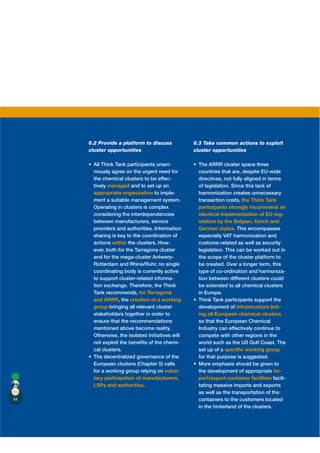 6.2 Provide a platform to discuss           6.3 Take common actions to exploit
     cluster opportunities                       cluster opportunities

                                        -
      mously agree on the urgent need for         countries that are, despite EU-wide
      the chemical clusters to be effec-          directives, not fully aligned in terms
      tively managed and to set up an             of legislation. Since this lack of
      appropriate organization to imple-          harmonization creates unnecessary
      ment a suitable management system.          transaction costs, the Think Tank
      Operating in clusters is complex            participants strongly recommend an
      considering the interdependencies           identical implementation of EU-leg-
      between manufacturers, service              islation by the Belgian, Dutch and
      providers and authorities. Information      German states. This encompasses
      sharing is key to the coordination of       especially VAT harmonization and
      actions within the clusters. How-           customs-related as well as security
      ever, both for the Tarragona cluster        legislation. This can be worked out in
      and for the mega-cluster Antwerp-           the scope of the cluster platform to
      Rotterdam and Rhine/Ruhr, no single         be created. Over a longer term, this
      coordinating body is currently active       type of co-ordination and harmoniza-
      to support cluster-related informa-         tion between different clusters could
      tion exchange. Therefore, the Think         be extended to all chemical clusters
      Tank recommends, for Tarragona              in Europe.
      and ARRR, the creation of a working
      group bringing all relevant cluster         development of infrastructure link-
      stakeholders together in order to           ing all European chemical clusters
      ensure that the recommendations             so that the European Chemical
      mentioned above become reality.             Industry can effectively continue to
      Otherwise, the isolated initiatives will    compete with other regions in the
      not exploit the beneﬁts of the chemi-       world such as the US Gulf Coast. The
      cal clusters.                               set up of a speciﬁc working group
                                                  for that purpose is suggested.
      European clusters (Chapter 5) calls
      for a working group relying on volun-       the development of appropriate im-
      tary participation of manufacturers,        port/export container facilities facili-
      LSPs and authorities.                       tating massive imports and exports
                                                  as well as the transportation of the
84                                                containers to the customers located
                                                  in the hinterland of the clusters.
 