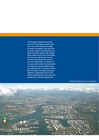 The European chemical sector has
     some of the strongest industrial clus-
     ters in the world. Its future is bright,
     provided it manages to strongly build
     on these clusters, for instance by ena-
     bling successful supply chain collabo-
     ration. Other sectors, like automobiles
     and consumer electronics have led
     the way, and showed that competi-
     tion and collaboration can effectively
     co-exist, to the beneﬁt of all stakehold-
     ers. However, the groundwork needs
     to be laid out ﬁrst. It consists of basics
     like information exchange, discussion
     platforms, collaborative end-to-end
     solution development, and a long-term
     perspective on cluster development.

                                                  Botlek and Pernis area, Port of Rotterdam




86
 