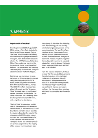 7. APPENDIX


Organization of the study                      participating to the Think Tank meetings,
                                               while the remaining part was suitably
From September 2006 to August 2007,            selected among industry experts of the
EPCA set up a Think Tank dedicated to
     A                                         respective cluster. The later Think Tank
two chemical cluster areas in Europe.          meetings served the purpose of com-




                                                                                             > A PARADIGM SHIFT : SUPPLY CHAIN COLLABORATION AND COMPETITION IN AND BETWEEN EUROPE’S CHEMICAL CLUSTERS
The Think Tank consisted of a Steering         menting on both the statistical results
Group and two sub-groups of chemical           of these interviews and the anonymous
managers, each dedicated to a speciﬁc          statements made during them. Together
cluster. The ARRR (Antwerp, Rotterdam,
                    (                          the results and the comments provided
Rhine/Ruhr area) group examined the            a basis from which to discuss the issues
transnational cluster covering parts of        raised, understand their origin and ﬁnd
Belgium, The Netherlands and Germany.          ways to tackle them.
The other group examined the Tarragona
cluster located in the North of Spain.         From this process description, it should
                                               be clear that the report, at best, presents
Each group was composed of repre-              the collective views of the participat-
sentatives of EPCA member companies,
                   A                           ing experts. It is neither a scientiﬁc
designated or invited by the EPCA              document nor a fully representative
board, and supply chain researchers            account of all relevant industry experts.
from INSEAD, Fontainebleau, France.            Nevertheless, the process followed
The ARRR Think Tank meetings took              was sufﬁciently rigorous and we are
place in Brussels, and the Tarragona           conﬁdent that the report does provide a
Think Tank took place in the ofﬁces of         solid baisis for discussion and, hopefully,
several companies of this cluster. The         action.
ARRR Think Tank had 7 meetings while
the Tarragona members met 6 times,
with a high level of attendance.

The ﬁrst Think Tank sessions contrib-
uted to the determination of a relevant
cluster charter, to the deﬁnition of cluster
boundaries and to the issues faced by
the clusters. Based on the result of the
discussions, INSEAD drafted a ques-
tionnaire and interviewed 53 persons,
shared between the ARRR and the
Tarragona cluster and between produc-                                                        87
ers and service providers. The majority
of the persons interviewed were also
 