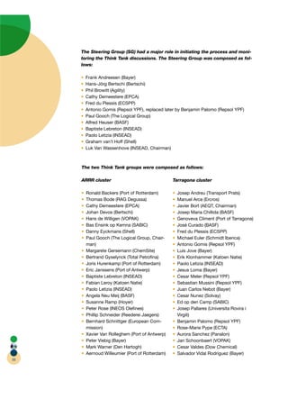 The Steering Group (SG) had a major role in initiating the process and moni-
                                                                               i
     toring the Think Tank discussions. The Steering Group was composed as fol-l
     lows:

       Frank Andreesen (Bayer)
       Hans-Jörg Bertschi (Bertschi)
       Phil Browitt ( gility)
                    (A
       Cathy Demeestere (EPCA) A
       Fred du Plessis (ECSPP)
       Antonio Gomis (Repsol YPF), replaced later by Benjamin Palomo (Repsol YPF)
       Paul Gooch (The Logical Group)
       Alfred Heuser (BASF)
       Baptiste Lebreton (INSEAD)
       Paolo Letizia (INSEAD)
       Graham van’t Hoff (Shell)
       Luk Van Wassenhove (INSEAD, Chairman)



     The two Think Tank groups were composed as follows:

     ARRR cluster                               Tarragona cluster

       Ronald Backers (Port of Rotterdam)        Josep Andreu (Transport Prats)
       Thomas Bode (RAG Degussa)                 Manuel Arce (Ercros)
       Cathy Demeestere (EPCA) A                 Javier Bort ( QT, Chairman)
                                                             (AE
       Johan Devos (Bertschi)                    Josep Maria Chillida (BASF)
       Hans de Willigen (VOPAK)                  Genoveva Climent (Port of Tarragona)
       Bas Ensink op Kemna (SABIC)               José Curado (BASF)
       Danny Eyckmans (Shell)                    Fred du Plessis (ECSPP)
       Paul Gooch (The Logical Group, Chair-r    Michael Euler (Schmidt Iberica)
       man)                                      Antonio Gomis (Repsol YPF)
       Margarete Gersemann (ChemSite)            Luis Jove (Bayer)
       Bertrand Gyselynck (Total Petroﬁna)       Erik Klonhammer (Katoen Natie)
       Joris Hurenkamp (Port of Rotterdam)       Paolo Letizia (INSEAD)
       Eric Janssens (Port of Antwerp)           Jesus Loma (Bayer)
       Baptiste Lebreton (INSEAD)                Cesar Meler (Repsol YPF)
       Fabian Leroy (Katoen Natie)               Sebastian Mussini (Repsol YPF)
       Paolo Letizia (INSEAD)                    Juan Carlos Nebot (Bayer)
       Angela Neu Meij (BASF)                    Cesar Nunez (Solvay)
       Susanne Ramp (Hoyer)                      Ed op den Camp (SABIC)
       Peter Rose (INEOS Oleﬁnes)                Josep Pallares (Universita Rovira i
       Phillip Schneider (Reederei Jaegers)      Virgili)
       Bernhard Schnittger (European Com-        Benjamin Palomo (Repsol YPF)
       mission)                                  Rose-Marie Pype (ECTA)TA
       Xavier Van Rolleghem (Port of Antwerp)    Aurora Sanchez (Panalon)
       Peter Viebig (Bayer)                      Jan Schoonbaert (VOPAK)
       Mark Warner (Den Hartogh)                 Cesar Valdes (Dow Chemical)
       Aernoud Willeumier (Port of Rotterdam)    Salvador Vidal Rodriguez (Bayer)
88
 