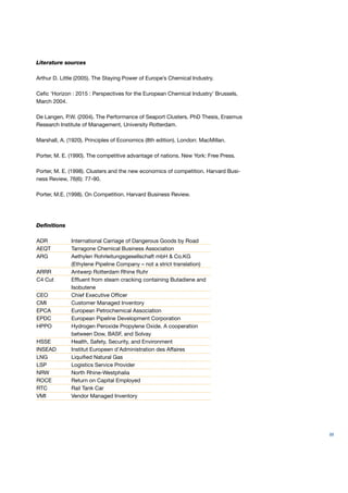 Literature sources

Arthur D. Little (2005). The Staying Power of Europe’s Chemical Industry.

Ceﬁc ‘Horizon : 2015 : Perspectives for the European Chemical Industry’ Brussels,
March 2004.

De Langen, P.W. (2004). The Performance of Seaport Clusters. PhD Thesis, Erasmus
Research Institute of Management, University Rotterdam.

Marshall, A. (1920). Principles of Economics (8th edition). London: MacMillan.

Porter, M. E. (1990). The competitive advantage of nations. New York: Free Press.

Porter, M. E. (1998). Clusters and the new economics of competition. Harvard Busi-
ness Review, 76(6): 77-90.

Porter, M.E. (1998). On Competition. Harvard Business Review.




Deﬁnitions

ADR           International Carriage of Dangerous Goods by Road
AEQT          Tarragone Chemical Business Association
ARG           Aethylen Rohrleitungsgesellschaft mbH & Co.KG
              (Ethylene Pipeline Company – not a strict translation)
ARRR          Antwerp Rotterdam Rhine Ruhr
C4 Cut        Efﬂuent from steam cracking containing Butadiene and
              Isobutene
CEO           Chief Executive Ofﬁcer
CMI           Customer Managed Inventory
EPCA          European Petrochemical Association
EPDC          European Pipeline Development Corporation
HPPO          Hydrogen Peroxide Propylene Oxide. A cooperation
              between Dow, BASF, and Solvay
HSSE          Health, Safety, Security, and Environment
INSEAD        Institut Europeen d’Administration des Affaires
LNG           Liquiﬁed Natural Gas
LSP           Logistics Service Provider
NRW           North Rhine-Westphalia
ROCE          Return on Capital Employed
RTC           Rail Tank Car
VMI           Vendor Managed Inventory




                                                                                     89
 