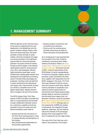 1. MANAGEMENT SUMMARY


           With the attention of the chemical indus-       Develop research connections with
           try focused on exploiting the low cost          universities and institutions.
           feedstocks in the Middle East and the           Continue with the working group
           growth markets of Brazil, Russia, India,        activities where there are areas for
           China and South East Asia, this report          further discussion and development.




                                                                                                      > A PARADIGM SHIFT : SUPPLY CHAIN COLLABORATION AND COMPETITION IN AND BETWEEN EUROPE’S CHEMICAL CLUSTERS
           provides a timely reminder to policy
           makers, chemical companies and logis-         As a consequence it was proposed that
           tics service providers of the signiﬁcant      the successful Think Tank model be
           opportunities for improving business          maintained, comprising senior stake-
           potential in Europe’s chemical clusters.      holders and decision-makers, to study
           Europe is still the largest, most sophisti-   supply chain collaboration in chemical
           cated global market for chemical prod-        clusters in Europe. During the ﬁrst half
           ucts, with a well developed, efﬁcient,        of 2007, under the sponsorship of the
           highly productive asset base, sound           EPCA Board, 53 senior representatives
                                                              A
           infrastructure, leading edge research and     of chemical companies, logistics service
           development and signiﬁcant purchasing         providers, public authorities and institu-
           power. Provided these advantages are          tions, together with researchers from IN-
           sustained, including continued attention      SEAD, engaged in this study. The Think
           to asset maintenance and operational          Tank was chartered to test the conclu-
           and supply chain improvements, Europe         sions from previous think tanks, identify
           can remain a competitive force in the         working examples of cooperation (suc-
           global market place, despite what the         cesses as well as opportunities for
           doom-mongers may say to the contrary.         improvement and missed opportunities),
                                                         develop ideas to overcome constraints
           The EPCA Supply Chain Think Tank              and stimulate future supply chain col-
           reports of 2004 and 2005 concluded that       laboration initiatives, using the examples
           there is a huge potential to be achieved      of Tarragona and Antwerp/Rotterdam/
           through collaboration between produc-         Rhine-Ruhr (ARRR). Although each of
           ers, customers, suppliers and service         the components of ARRR are clusters
           providers to drive out waste and cost.        in themselves, the integration through
           Recommendations were made to:                 pipelines, waterways, rail and roads as
                                                         well as the intensity of the exchanges
              Actively promote the conclusions of        between them encouraged the Think
              the Think Tank working groups in order     Tank to explore this as one mega-cluster.
              to change attitudes and perceptions of
              the industry.                              The work of the Think Tank has culmi-
              Alert entrepreneurial stakeholders to      nated in the production of this report.                            9
              the business opportunities.

Tank train, Marl Chemical Park, ChemSite
 