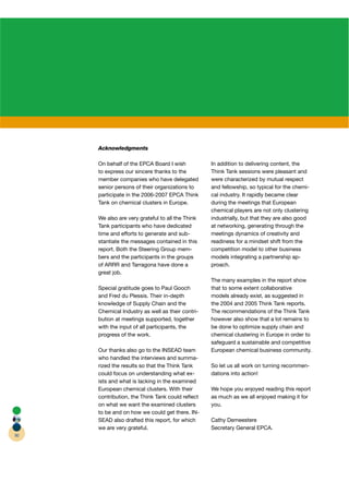 Acknowledgments

     On behalf of the EPCA Board I wish
                           A                      In addition to delivering content, the
     to express our sincere thanks to the         Think Tank sessions were pleasant and
     member companies who have delegated          were characterized by mutual respect
     senior persons of their organizations to     and fellowship, so typical for the chemi-
     participate in the 2006-2007 EPCA Think
                                       A          cal industry. It rapidly became clear
     Tank on chemical clusters in Europe.         during the meetings that European
                                                  chemical players are not only clustering
     We also are very grateful to all the Think   industrially, but that they are also good
     Tank participants who have dedicated         at networking, generating through the
     time and efforts to generate and sub-        meetings dynamics of creativity and
     stantiate the messages contained in this     readiness for a mindset shift from the
     report. Both the Steering Group mem-         competition model to other business
     bers and the participants in the groups      models integrating a partnership ap-
     of ARRR and Tarragona have done a            proach.
     great job.
                                                  The many examples in the report show
     Special gratitude goes to Paul Gooch         that to some extent collaborative
     and Fred du Plessis. Their in-depth          models already exist, as suggested in
     knowledge of Supply Chain and the            the 2004 and 2005 Think Tank reports.
     Chemical Industry as well as their contri-   The recommendations of the Think Tank
     bution at meetings supported, together       however also show that a lot remains to
     with the input of all participants, the      be done to optimize supply chain and
     progress of the work.                        chemical clustering in Europe in order to
                                                  safeguard a sustainable and competitive
     Our thanks also go to the INSEAD team        European chemical business community.
     who handled the interviews and summa-
     rized the results so that the Think Tank     So let us all work on turning recommen-
     could focus on understanding what ex-        dations into action!
     ists and what is lacking in the examined
     European chemical clusters. With their       We hope you enjoyed reading this report
     contribution, the Think Tank could reﬂect    as much as we all enjoyed making it for
     on what we want the examined clusters        you.
     to be and on how we could get there. IN-
     SEAD also drafted this report, for which     Cathy Demeestere
     we are very grateful.                        Secretary General EPCA.
90
 