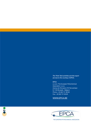 The Think Tank activities and this report
are due to the courtesy of EPCA.

EPCA
a.i.s.b.l. The European Petrochemical
Association i.v.z.w.
Avenue de Tervueren 270 Tervurenlaan
B 1150 Brussels - Belgium
Phone + 32 (0)2 741 86 60
Fax + 32 (0)2 741 86 80

WWW.EPCA.BE




THE EUROPEAN PETROCHEMICAL ASSOCIATION
 