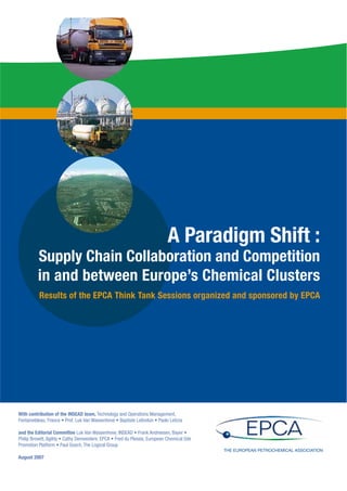 A Paradigm Shift :
         Supply Chain Collaboration and Competition
         in and between Europe’s Chemical Clusters
         Results of the EPCA Think Tank Sessions organized and sponsored by EPCA




With contribution of the INSEAD team, Technology and Operations Management,


and the Editorial Committee


                                                                              THE EUROPEAN PETROCHEMICAL ASSOCIATION
August 2007
 