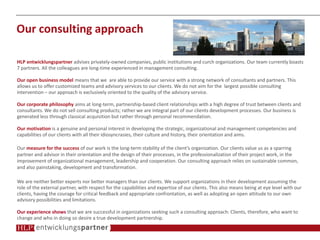 Our consulting approach
HLP entwicklungspartner advises privately-owned companies, public institutions and curch organizations. Our team currently boasts
7 partners. All the colleagues are long-time experienced in management consulting.
Our open business model means that we are able to provide our service with a strong network of consultants and partners. This
allows us to offer customized teams and advisory services to our clients. We do not aim for the largest possible consulting
intervention – our approach is exclusively oriented to the quality of the advisory service.
Our corporate philosophy aims at long-term, partnership-based client relationships with a high degree of trust between clients and
consultants. We do not sell consulting products; rather we are integral part of our clients development processes. Our business is
generated less through classical acquisition but rather through personal recommendation.
Our motivation is a genuine and personal interest in developing the strategic, organizational and management competencies and
capabilities of our clients with all their idiosyncrasies, their culture and history, their orientation and aims.
Our measure for the success of our work is the long-term stability of the client’s organization. Our clients value us as a sparring
partner and advisor in their orientation and the design of their processes, in the professionalization of their project work, in the
improvement of organizational management, leadership and cooperation. Our consulting approach relies on sustainable common,
and also painstaking, development and transformation.
We are neither better experts nor better managers than our clients. We support organizations in their development assuming the
role of the external partner, with respect for the capabilities and expertise of our clients. This also means being at eye level with our
clients, having the courage for critical feedback and appropriate confrontation, as well as adopting an open attitude to our own
advisory possibilities and limitations.
Our experience shows that we are successful in organizations seeking such a consulting approach: Clients, therefore, who want to
change and who in doing so desire a true development partnership.
 