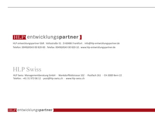 HLP entwicklungspartner GbR . Voltastraße 31 . D-60486 Frankfurt . info@hlp-entwicklungspartner.de
Telefon: 0049(69)43 00 820-00 . Telefax: 0049(69)43 00 820-10 . www.hlp-entwicklungspartner.de
HLP Swiss Managementberatung GmbH · Wankdorffeldstrasse 102 · Postfach 261 · CH-3000 Bern 22
Telefon: +41 31 972 06 12 · post@hlp-swiss.ch · www.hlp-swiss.ch
 