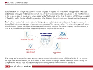 epepepep TRANSFORMATION DESIGNTRANSFORMATION DESIGNTRANSFORMATION DESIGNTRANSFORMATION DESIGN
Transformation and change management often is planned and orchestrated by experts and consultants. Managers
and affected employees find this quite normal. But not to involve those who are subjects to the transformation in
the design process already is giving away a huge opportunity. We learned from the field of strategy with the
approach of Alex Osterwalder (Business Model Generation) , that this kind of early involvement leads to more
successful results also in change management.
That’s why we created a tool and a process for designing and modeling organizational change – to be used by
teams and people with ownership of the transformation. At the core of this approach is the “Transformation
Canvas”. We understand this tableau as a common grammar for teams to design transformation. It is used as a
collaborative tool where the team can work on by visualizing the input.
After many workshops and sessions with the canvas we see that the instrument is highly effective. It can be used
for large scale transformations, for team based or even individual changes. People are rapidly understanding and
using the tool. It has a huge impact on multiplication and dynamics of transformation processes.
collaborativecollaborativecollaborativecollaborative
systemicsystemicsystemicsystemic
eeeexplorativexplorativexplorativexplorative
& creative& creative& creative& creative
hhhhuman centricuman centricuman centricuman centric
Transformation DesignTransformation DesignTransformation DesignTransformation Design
CanvasCanvasCanvasCanvas
 