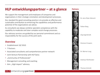 HLP entwicklungspartner – at a glance
Dr. Jens-Peter Abresch
Fabian Berg
Jörg Eigenbrodt
Clemens Frowein
Dr. Werner Jung
Andreas Pöchhacker
Thomas Schmitt
We support the management and employees of companies and
organizations in their strategic orientation and development processes.
Our standard for good consulting practice is to provide an effective and
sustainable contribution to enhancing the capabilities and performance
potential of the organizations we advise.
As consultants we always combine specialist competence with the
capability to moderate and steer complex social change processes.
Our advisory services are guided by our personal commitment and co-
responsibility for the success of the joint work.
Overview
• Establishment 10/ 2010
• 7 Partners
• Associated consultants and comprehensive partner network
• Joint Venture Partnership with HLP Swiss
• „Community of Professionals“
• Management consulting and coaching
• Aim: „High Impact“ advisory
Partners
 