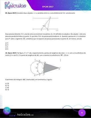 EPCAR 2017
4
09. (Epcar 2017) Considere duas calçadas r e s, paralelas entre si, a uma distância de 6 m uma da outra.
Duas pessoas distantes 5 m uma da outra se encontram nos pontos A e B definidos na calçada s. Na calçada r está uma
placa de parada de ônibus no ponto X que dista 10 m da pessoa posicionada em A. Quando a pessoa em A se deslocar
para P sobre o segmento AX, a distância que irá separá-la da pessoa posicionada no ponto B, em metros, será de
a) 3
b) 4
c) 5
d) 6
10. (Epcar 2017) Na figura, E e F são, respectivamente, pontos de tangência das retas r e s com a circunferência de
centro O e raio R. D é ponto de tangência de BC com a mesma circunferência e AE 20 cm.
=
O perímetro do triângulo ABC (hachurado), em centímetros, é igual a
a) 20
b) 10
c) 40
d) 15
 