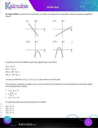 EPCAR 2019
1
01. (Epcar 2019) Um professor de matemática, ao utilizar um programa de computador, obteve a sequência de gráficos
abaixo.
Os gráficos acima foram obtidos a partir das seguintes leis, na variável x
(I) y mx n
= +
(II) y px q
=
− −
(III) 2
y ax bx c
= − +
(IV) 2
y rx sx t
=
− + +
em que os coeficientes a, b, c, r, s, t, m, n, p e q são números reais não nulos.
Esse professor, apresentou os dados acima a uma turma de 9º ano e pediu-lhes que classificassem as afirmativas abaixo
em V (verdadeira) ou F (falsa).
( ) m n b c 0
⋅ ⋅ ⋅ >
( )
p q
0
a t s
⋅
<
⋅ ⋅
( ) 2
s 4 r t 0
+ ⋅ ⋅ >
A sequência correta que os alunos deveriam ter obtido é
a) F – V – V
b) F – F – F
c) V – F – F
d) F – F – V
 