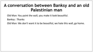 A conversation between Banksy and an old
Palestinian man
Old Man: You paint the wall, you make it look beautiful.
Banksy : Thanks
Old Man: We don’t want it to be beautiful, we hate this wall, go home.
 