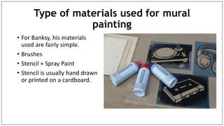Type of materials used for mural
painting
• For Banksy, his materials
used are fairly simple.
• Brushes
• Stencil + Spray Paint
• Stencil is usually hand drawn
or printed on a cardboard.
 