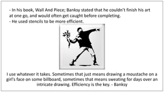 I use whatever it takes. Sometimes that just means drawing a moustache on a
girl's face on some billboard, sometimes that means sweating for days over an
intricate drawing. Efficiency is the key. - Banksy
- In his book, Wall And Piece; Banksy stated that he couldn’t finish his art
at one go, and would often get caught before completing.
- He used stencils to be more efficient.
 