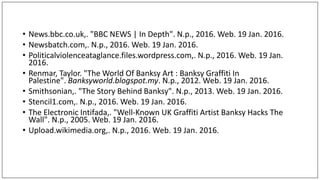 • News.bbc.co.uk,. "BBC NEWS | In Depth". N.p., 2016. Web. 19 Jan. 2016.
• Newsbatch.com,. N.p., 2016. Web. 19 Jan. 2016.
• Politicalviolenceataglance.files.wordpress.com,. N.p., 2016. Web. 19 Jan.
2016.
• Renmar, Taylor. "The World Of Banksy Art : Banksy Graffiti In
Palestine". Banksyworld.blogspot.my. N.p., 2012. Web. 19 Jan. 2016.
• Smithsonian,. "The Story Behind Banksy". N.p., 2013. Web. 19 Jan. 2016.
• Stencil1.com,. N.p., 2016. Web. 19 Jan. 2016.
• The Electronic Intifada,. "Well-Known UK Graffiti Artist Banksy Hacks The
Wall". N.p., 2005. Web. 19 Jan. 2016.
• Upload.wikimedia.org,. N.p., 2016. Web. 19 Jan. 2016.
 