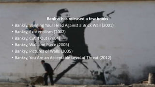 Banksy has released a few books
• Banksy, Banging Your Head Against a Brick Wall (2001)
• Banksy, Existencilism (2002)
• Banksy, Cut It Out (2004)
• Banksy, Wall and Piece (2005)
• Banksy, Pictures of Walls (2005)
• Banksy, You Are an Acceptable Level of Threat (2012)
 