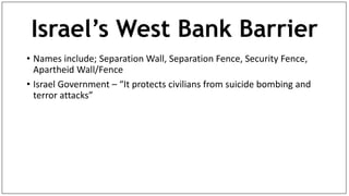 Israel’s West Bank Barrier
• Names include; Separation Wall, Separation Fence, Security Fence,
Apartheid Wall/Fence
• Israel Government – “It protects civilians from suicide bombing and
terror attacks”
 