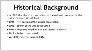 Historical Background
• In 1992, this idea of a construction of the wall was proposed by the
prime minister, Yitzhak Rabin.
• 1994 – First section of the barrier constructed
• 2003 – 180km of the wall constructed
• 2005 – Proposed length of route increased to 670km
• 2012 – 440km constructed
• Very little progress made in 2014
 