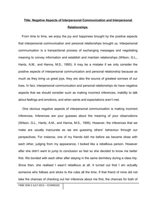 Title: Negative Aspects of Interpersonal Communication and Interpersonal
Relationships
From time to time, we enjoy the joy and happiness brought by the positive aspects
that interpersonal communication and personal relationships brought us. Interpersonal
communication is a transactional process of exchanging messages and negotiating
meaning to convey information and establish and maintain relationships (Wilson, G.L.,
Hantz, A.M., and Hanna, M.S., 1995). It may be a mistake if we only consider the
positive aspects of interpersonal communication and personal relationship because as
much as they bring us great joys, they are also the source of greatest sorrows of our
lives. In fact, interpersonal communication and personal relationships do have negative
aspects that we should consider such as making incorrect inferences, inability to talk
about feelings and emotions, and when wants and expectations aren’t met.
One obvious negative aspects of interpersonal communication is making incorrect
inferences. Inferences are your guesses about the meaning of your observations
(Wilson, G.L., Hantz, A.M., and Hanna, M.S., 1995). However, the inferences that we
make are usually inaccurate as we are guessing others’ behaviour through our
perspectives. For instance, one of my friends told me before we became close with
each other, judging from my appearance, I looked like a rebellious person. However
after she didn’t want to jump to conclusion so fast so she decided to know me better
first. We bonded with each other after staying in the same dormitory during a class trip.
Since then, she realised I wasn’t rebellious at all. It turned out that I am actually
someone who follows and sticks to the rules all the time. If that friend of mine did not
take the chances of checking out her inference about me first, the chances for both of
FNBE SEM 2 JULY 2013 – FCOM0102

 