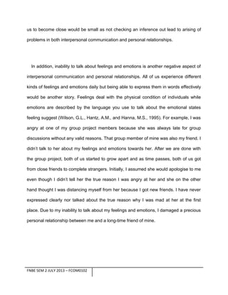us to become close would be small as not checking an inference out lead to arising of
problems in both interpersonal communication and personal relationships.

In addition, inability to talk about feelings and emotions is another negative aspect of
interpersonal communication and personal relationships. All of us experience different
kinds of feelings and emotions daily but being able to express them in words effectively
would be another story. Feelings deal with the physical condition of individuals while
emotions are described by the language you use to talk about the emotional states
feeling suggest (Wilson, G.L., Hantz, A.M., and Hanna, M.S., 1995). For example, I was
angry at one of my group project members because she was always late for group
discussions without any valid reasons. That group member of mine was also my friend. I
didn’t talk to her about my feelings and emotions towards her. After we are done with
the group project, both of us started to grow apart and as time passes, both of us got
from close friends to complete strangers. Initially, I assumed she would apologise to me
even though I didn’t tell her the true reason I was angry at her and she on the other
hand thought I was distancing myself from her because I got new friends. I have never
expressed clearly nor talked about the true reason why I was mad at her at the first
place. Due to my inability to talk about my feelings and emotions, I damaged a precious
personal relationship between me and a long-time friend of mine.

FNBE SEM 2 JULY 2013 – FCOM0102

 