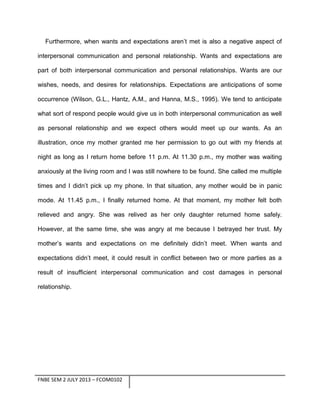 Furthermore, when wants and expectations aren’t met is also a negative aspect of
interpersonal communication and personal relationship. Wants and expectations are
part of both interpersonal communication and personal relationships. Wants are our
wishes, needs, and desires for relationships. Expectations are anticipations of some
occurrence (Wilson, G.L., Hantz, A.M., and Hanna, M.S., 1995). We tend to anticipate
what sort of respond people would give us in both interpersonal communication as well
as personal relationship and we expect others would meet up our wants. As an
illustration, once my mother granted me her permission to go out with my friends at
night as long as I return home before 11 p.m. At 11.30 p.m., my mother was waiting
anxiously at the living room and I was still nowhere to be found. She called me multiple
times and I didn’t pick up my phone. In that situation, any mother would be in panic
mode. At 11.45 p.m., I finally returned home. At that moment, my mother felt both
relieved and angry. She was relived as her only daughter returned home safely.
However, at the same time, she was angry at me because I betrayed her trust. My
mother’s wants and expectations on me definitely didn’t meet. When wants and
expectations didn’t meet, it could result in conflict between two or more parties as a
result of insufficient interpersonal communication and cost damages in personal
relationship.

FNBE SEM 2 JULY 2013 – FCOM0102

 