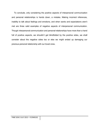 To conclude, only considering the positive aspects of interpersonal communication
and personal relationships is hands down, a mistake. Making incorrect inferences,
inability to talk about feelings and emotions, and when wants and expectations aren’t
met are three valid examples of negative aspects of interpersonal communication.
Though interpersonal communication and personal relationships have more than a hand
full of positive aspects, we shouldn’t get blindfolded by the positive sides, we shall
consider about the negative sides too or else we might ended up damaging our
precious personal relationship with our loved ones.

FNBE SEM 2 JULY 2013 – FCOM0102

 