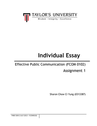 Individual Essay
Effective Public Communication (FCOM 0102)

Assignment 1

Sharon Chow Ci Yung (0313387)

FNBE SEM 2 JULY 2013 – FCOM0102

 