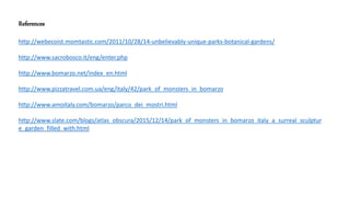 References
http://webecoist.momtastic.com/2011/10/28/14-unbelievably-unique-parks-botanical-gardens/
http://www.sacrobosco.it/eng/enter.php
http://www.bomarzo.net/index_en.html
http://www.pizzatravel.com.ua/eng/italy/42/park_of_monsters_in_bomarzo
http://www.amoitaly.com/bomarzo/parco_dei_mostri.html
http://www.slate.com/blogs/atlas_obscura/2015/12/14/park_of_monsters_in_bomarzo_italy_a_surreal_sculptur
e_garden_filled_with.html
 