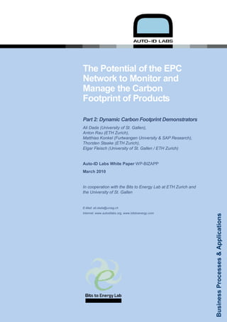 The Potential of the EPC
Network to Monitor and
Manage the Carbon
Footprint of Products

Part 2: Dynamic Carbon Footprint Demonstrators
Ali Dada (University of St. Gallen),
Anton Rau (ETH Zurich),
Matthias Konkel (Furtwangen University & SAP Research),
Thorsten Staake (ETH Zurich),
Elgar Fleisch (University of St. Gallen / ETH Zurich)


Auto-ID Labs White Paper WP-BIZAPP
March 2010


In cooperation with the Bits to Energy Lab at ETH Zurich and
the University of St. Gallen


E-Mail: ali.dada@unisg.ch
Internet: www.autoidlabs.org, www.bitstoenergy.com

                                                                   Business Processes & Applications




                                                               1
 