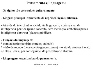 Pensamento e linguagem:   - Os  signos  são construídos  culturalmente . -  Língua : principal instrumento de  representação simbólica . - Através do intercâmbio social, via linguagem, a criança vai da  inteligência prática  (plano concreto, sem mediação simbólica) para a  inteligência abstrata  (plano simbólico). -  Funções da linguagem : * comunicação (também entre os animais). * visão de mundo (pensamento generalizante)  - o ato de nomear é o ato de classificar e, por conseguinte, de generalizar e abstrair. -  Linguagem : organizadora do  pensamento . 