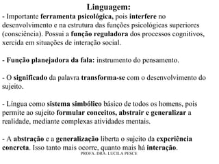 Linguagem:   - Importante  ferramenta psicológica,  pois  interfere  no desenvolvimento e na estrutura das funções psicológicas superiores (consciência). Possui a  função reguladora  dos processos cognitivos, xercida em situações de interação social. -  Função planejadora da fala:  instrumento do pensamento. - O  significado  da palavra  transforma-se  com o desenvolvimento do sujeito. - Língua como  sistema simbólico  básico de todos os homens, pois permite ao sujeito  formular conceitos, abstrair e generalizar  a realidade, mediante complexas atividades mentais.  - A  abstração  e a  generalização  liberta o sujeito da  experiência concreta . Isso tanto mais ocorre, quanto mais há  interação . 
