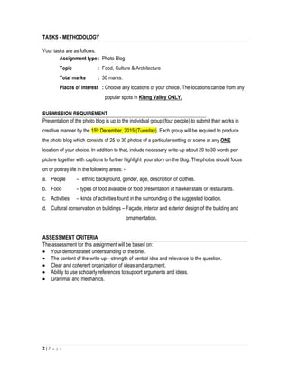 2 | P a g e
TASKS - METHODOLOGY
Your tasks are as follows:
Assignment type: Photo Blog
Topic : Food, Culture & Architecture
Total marks : 30 marks.
Places of interest : Choose any locations of your choice. The locations can be from any
popular spots in Klang Valley ONLY.
SUBMISSION REQUIREMENT
Presentation of the photo blog is up to the individual group (four people) to submit their works in
creative manner by the 15th December, 2015 (Tuesday). Each group will be required to produce
the photo blog which consists of 25 to 30 photos of a particular setting or scene at any ONE
location of your choice. In addition to that, include necessary write-up about 20 to 30 words per
picture together with captions to further highlight your story on the blog. The photos should focus
on or portray life in the following areas: -
a. People – ethnic background, gender, age, description of clothes.
b. Food – types of food available or food presentation at hawker stalls or restaurants.
c. Activities – kinds of activities found in the surrounding of the suggested location.
d. Cultural conservation on buildings – Façade, interior and exterior design of the building and
ornamentation.
ASSESSMENT CRITERIA
The assessment for this assignment will be based on:
 Your demonstrated understanding of the brief.
 The content of the write-up—strength of central idea and relevance to the question.
 Clear and coherent organization of ideas and argument.
 Ability to use scholarly references to support arguments and ideas.
 Grammar and mechanics.
 