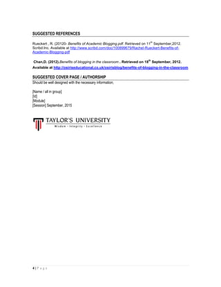4 | P a g e
SUGGESTED REFERENCES
Rueckert , R. (20120- Benefits of Academic Blogging.pdf. Retrieved on 11
th
September,2012.
Scribd.Inc. Available at http://www.scribd.com/doc/100899679/Rachel-Rueckert-Benefits-of-
Academic-Blogging-pdf
Chan,D. (2012).Benefits of blogging in the classroom . Retrieved on 18
th
September, 2012.
Available at http://osiriseducational.co.uk/osirisblog/benefits-of-blogging-in-the-classroom
SUGGESTED COVER PAGE / AUTHORSHIP
Should be well designed with the necessary information;
[Name / all in group]
[Id]
[Module]
[Session] September, 2015
 