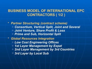 BUSINESS MODEL OF INTERNATIONAL EPC CONTRACTORS ( 1/2 ) Partner Structuring   (contract scheme) Consortium, Vertical Split, Joint and Several Joint Venture, Share Profit & Loss Prime and Sub, Horizontal Split Global Resources Integration   Low Cost Engineering Offices 1st Layer Management by Expat 2nd Layer Management by 3rd Countries 3rd Layer by Local Sub   