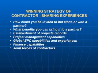 WINNING STRATEGY OF  CONTRACTOR –SHARING EXPERIENCES How could you be invited to bid alone or with a partner? What benefits you can bring it to a partner? Establishment of projects records Project management capabilities Global EPC capabilities and experiences Finance capabilities Joint forces of contractors 