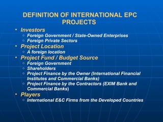 DEFINITION OF INTERNATIONAL EPC PROJECTS  Investors Foreign Government / State-Owned Enterprises Foreign Private Sectors Project Location A foreign location Project Fund / Budget Source   Foreign Government  Shareholders Project Finance by the Owner (International Financial Institutes and Commercial Banks)  Project Finance by the Contractors (EXIM Bank and Commercial Banks ) Players   International E&C Firms from the Developed Countries 