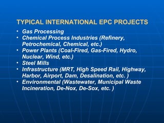 TYPICAL INTERNATIONAL EPC PROJECTS Gas Processing Chemical Process Industries (Refinery, Petrochemical, Chemical, etc.) Power Plants (Coal-Fired, Gas-Fired, Hydro, Nuclear, Wind, etc.) Steel Mills Infrastructure (MRT, High Speed Rail, Highway, Harbor, Airport, Dam, Desalination, etc. ) Environmental (Wastewater, Municipal Waste Incineration, De-Nox, De-Sox, etc. )  
