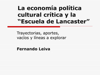 La econom ía política cultural crítica y la “Escuela de Lancaster” Trayectorias, aportes, vacíos y líneas a explorar Fernando Leiva 